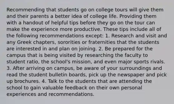 Recommending that students go on college tours will give them and their parents a better idea of college life. Providing them with a handout of helpful tips before they go on the tour can make the experience more productive. These tips include all of the following recommendations except: 1. Research and visit and any Greek chapters, sororities or fraternities that the students are interested in and plan on joining. 2. Be prepared for the campus that is being visited by researching the faculty to student ratio, the school's mission, and even major sports rivals. 3. After arriving on campus, be aware of your surroundings and read the student bulletin boards, pick up the newspaper and pick up brochures. 4. Talk to the students that are attending the school to gain valuable feedback on their own personal experiences and recommendations.