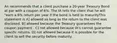 An recommends that a client purchase a 20-year Treasury Bond at par with a coupon of 6%. The IA tells the client that he will "earn a 6% return per year if the bond is held to maturityThis statement is A] allowed so long as the return to the client was disclosed. B] allowed because the Treasury guarantees the coupon payment . C] not allowed because IA's cannot guarantee specific returns. D] not allowed because it is possible for the client to sell the security before maturity.