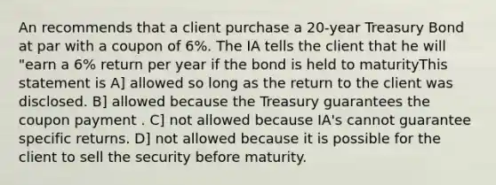 An recommends that a client purchase a 20-year Treasury Bond at par with a coupon of 6%. The IA tells the client that he will "earn a 6% return per year if the bond is held to maturityThis statement is A] allowed so long as the return to the client was disclosed. B] allowed because the Treasury guarantees the coupon payment . C] not allowed because IA's cannot guarantee specific returns. D] not allowed because it is possible for the client to sell the security before maturity.