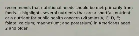 recommends that nutritional needs should be met primarily from foods. It highlights several nutrients that are a shortfall nutrient or a nutrient for public health concern (vitamins A, C, D, E; folate; calcium; magnesium; and potassium) in Americans aged 2 and older