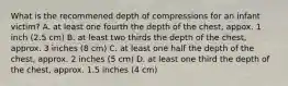 What is the recommened depth of compressions for an infant victim? A. at least one fourth the depth of the chest, appox. 1 inch (2.5 cm) B. at least two thirds the depth of the chest, approx. 3 inches (8 cm) C. at least one half the depth of the chest, approx. 2 inches (5 cm) D. at least one third the depth of the chest, approx. 1.5 inches (4 cm)