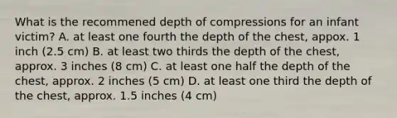 What is the recommened depth of compressions for an infant victim? A. at least one fourth the depth of the chest, appox. 1 inch (2.5 cm) B. at least two thirds the depth of the chest, approx. 3 inches (8 cm) C. at least one half the depth of the chest, approx. 2 inches (5 cm) D. at least one third the depth of the chest, approx. 1.5 inches (4 cm)