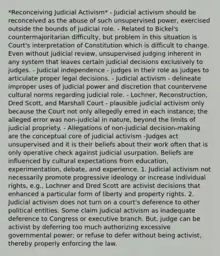 *Reconceiving Judicial Activism* - Judicial activism should be reconceived as the abuse of such unsupervised power, exercised outside the bounds of judicial role. - Related to Bickel's countermajoritarian difficulty, but problem in this situation is Court's interpretation of Constitution which is difficult to change. Even without judicial review, unsupervised judging inherent in any system that leaves certain judicial decisions exclusively to judges. - Judicial independence - judges in their role as judges to articulate proper legal decisions. - Judicial activism - delineate improper uses of judicial power and discretion that countervene cultural norms regarding judicial role. - Lochner, Reconstruction, Dred Scott, and Marshall Court - plausible judicial activism only because the Court not only allegedly erred in each instance; the alleged error was non-judicial in nature, beyond the limits of judicial propriety. - Allegations of non-judicial decision-making are the conceptual core of judicial activism -Judges act unsupervised and it is their beliefs about their work often that is only operative check against judicial usurpation. Beliefs are influenced by cultural expectations from education, experimentation, debate, and experience. 1. Judicial activism not necessarily promote progressive ideology or increase individual rights, e.g., Lochner and Dred Scott are activist decisions that enhanced a particular form of liberty and property rights. 2. Judicial activism does not turn on a court's deference to other political entities. Some claim judicial activism as inadequate deference to Congress or executive branch. But, judge can be activist by deferring too much authorizing excessive governmental power; or refuse to defer without being activist, thereby properly enforcing the law.