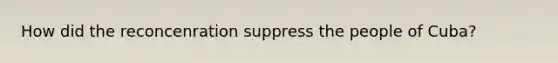 How did the reconcenration suppress the people of Cuba?