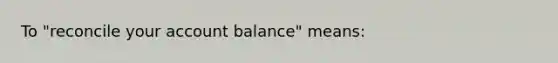 To​ "reconcile your account​ balance" means: