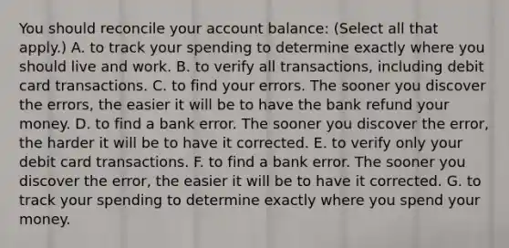 You should reconcile your account​ balance: (Select all that apply.) A. to track your spending to determine exactly where you should live and work. B. to verify all​ transactions, including debit card transactions. C. to find your errors. The sooner you discover the​ errors, the easier it will be to have the bank refund your money. D. to find a bank error. The sooner you discover the​ error, the harder it will be to have it corrected. E. to verify only your debit card transactions. F. to find a bank error. The sooner you discover the​ error, the easier it will be to have it corrected. G. to track your spending to determine exactly where you spend your money.