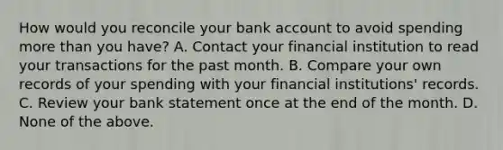 How would you reconcile your bank account to avoid spending more than you have? A. Contact your financial institution to read your transactions for the past month. B. Compare your own records of your spending with your financial institutions' records. C. Review your bank statement once at the end of the month. D. None of the above.