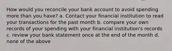 How would you reconcile your bank account to avoid spending more than you have? a. Contact your financial institution to read your transactions for the past month b. compare your own records of your spending with your financial institution's records c. review your bank statement once at the end of the month d. none of the above