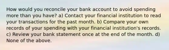 How would you reconcile your bank account to avoid spending more than you have? a) Contact your financial institution to read your transactions for the past month. b) Compare your own records of your spending with your financial institution's records. c) Review your bank statement once at the end of the month. d) None of the above.