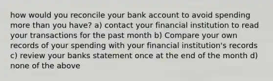 how would you reconcile your bank account to avoid spending more than you have? a) contact your financial institution to read your transactions for the past month b) Compare your own records of your spending with your financial institution's records c) review your banks statement once at the end of the month d) none of the above