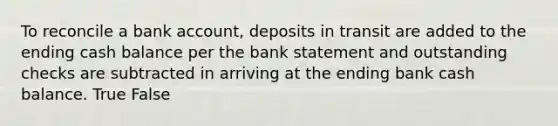 To reconcile a bank account, deposits in transit are added to the ending cash balance per the bank statement and outstanding checks are subtracted in arriving at the ending bank cash balance. True False