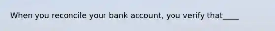 When you reconcile your bank account, you verify that____