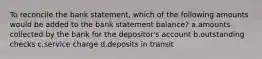 To reconcile the bank statement, which of the following amounts would be added to the bank statement balance? a.amounts collected by the bank for the depositor's account b.outstanding checks c.service charge d.deposits in transit