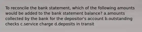 To reconcile the bank statement, which of the following amounts would be added to the bank statement balance? a.amounts collected by the bank for the depositor's account b.outstanding checks c.service charge d.deposits in transit