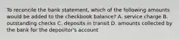 To reconcile the bank statement, which of the following amounts would be added to the checkbook balance? A. service charge B. outstanding checks C. deposits in transit D. amounts collected by the bank for the depositor's account