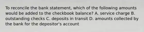 To reconcile the bank statement, which of the following amounts would be added to the checkbook balance? A. service charge B. outstanding checks C. deposits in transit D. amounts collected by the bank for the depositor's account