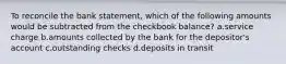 To reconcile the bank statement, which of the following amounts would be subtracted from the checkbook balance? a.service charge b.amounts collected by the bank for the depositor's account c.outstanding checks d.deposits in transit