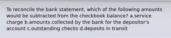 To reconcile the bank statement, which of the following amounts would be subtracted from the checkbook balance? a.service charge b.amounts collected by the bank for the depositor's account c.outstanding checks d.deposits in transit