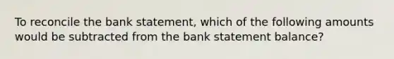 To reconcile the bank statement, which of the following amounts would be subtracted from the bank statement balance?