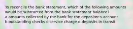 To reconcile the bank statement, which of the following amounts would be subtracted from the bank statement balance? a.amounts collected by the bank for the depositor's account b.outstanding checks c.service charge d.deposits in transit