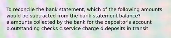 To reconcile the bank statement, which of the following amounts would be subtracted from the bank statement balance? a.amounts collected by the bank for the depositor's account b.outstanding checks c.service charge d.deposits in transit