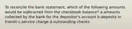 To reconcile the bank statement, which of the following amounts would be subtracted from the checkbook balance? a.amounts collected by the bank for the depositor's account b.deposits in transit c.service charge d.outstanding checks