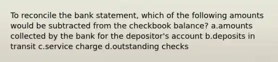 To reconcile the bank statement, which of the following amounts would be subtracted from the checkbook balance? a.amounts collected by the bank for the depositor's account b.deposits in transit c.service charge d.outstanding checks