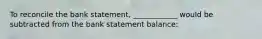 To reconcile the bank statement, ____________ would be subtracted from the bank statement balance: