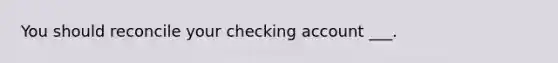 You should reconcile your checking account ___.