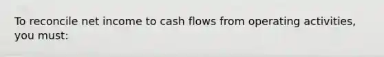 To reconcile net income to cash flows from operating activities, you must: