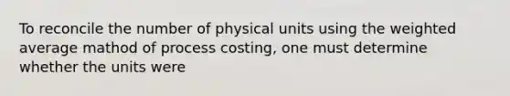 To reconcile the number of physical units using the weighted average mathod of process costing, one must determine whether the units were