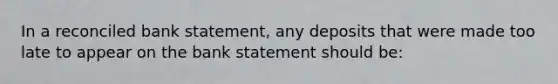 In a reconciled bank statement, any deposits that were made too late to appear on the bank statement should be: