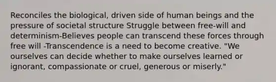 Reconciles the biological, driven side of human beings and the pressure of societal structure Struggle between free-will and determinism-Believes people can transcend these forces through free will -Transcendence is a need to become creative. "We ourselves can decide whether to make ourselves learned or ignorant, compassionate or cruel, generous or miserly."