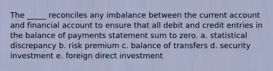 The _____ reconciles any imbalance between the current account and financial account to ensure that all debit and credit entries in the balance of payments statement sum to zero. a. statistical discrepancy b. risk premium c. balance of transfers d. security investment e. foreign direct investment