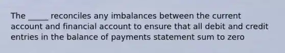 The _____ reconciles any imbalances between the current account and financial account to ensure that all debit and credit entries in the balance of payments statement sum to zero