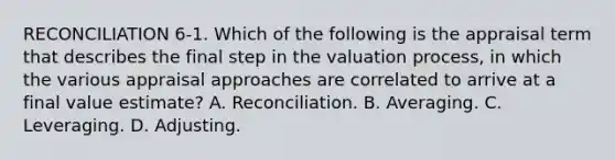 RECONCILIATION 6-1. Which of the following is the appraisal term that describes the final step in the valuation process, in which the various appraisal approaches are correlated to arrive at a final value estimate? A. Reconciliation. B. Averaging. C. Leveraging. D. Adjusting.