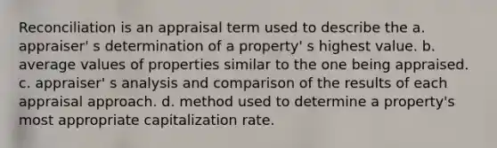 Reconciliation is an appraisal term used to describe the a. appraiser' s determination of a property' s highest value. b. average values of properties similar to the one being appraised. c. appraiser' s analysis and comparison of the results of each appraisal approach. d. method used to determine a property's most appropriate capitalization rate.