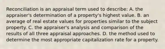 Reconciliation is an appraisal term used to describe: A. the appraiser's determination of a property's highest value. B. an average of real estate values for properties similar to the subject property. C. the appraiser's analysis and comparison of the results of all three appraisal approaches. D. the method used to determine the most appropriate capitalization rate for a property.