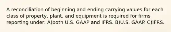 A reconciliation of beginning and ending carrying values for each class of property, plant, and equipment is required for firms reporting under: A)both U.S. GAAP and IFRS. B)U.S. GAAP. C)IFRS.