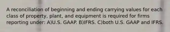 A reconciliation of beginning and ending carrying values for each class of property, plant, and equipment is required for firms reporting under: A)U.S. GAAP. B)IFRS. C)both U.S. GAAP and IFRS.