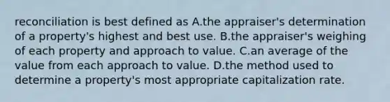 reconciliation is best defined as A.the appraiser's determination of a property's highest and best use. B.the appraiser's weighing of each property and approach to value. C.an average of the value from each approach to value. D.the method used to determine a property's most appropriate capitalization rate.