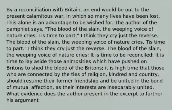 By a reconciliation with Britain, an end would be out to the present calamitous war, in which so many lives have been lost. This alone is an advantage to be wished for. The author of the pamphlet says, "The blood of the slain, the weeping voice of nature cries, Tis time to part." I think they cry just the reverse. The blood of the slain, the weeping voice of nature cries, Tis time to part." I think they cry just the reverse. The blood of the slain, the weeping voice of nature cries: It is time to be reconciled; it is time to lay aside those animosities which have pushed on Britons to shed the blood of the Britons; it is high time that those who are connected by the ties of religion, kindred and country, should resume their former friendship and be united in the bond of mutual affection, as their interests are inseparably united. What evidence does the author present in the excerpt to further his argument