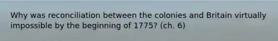 Why was reconciliation between the colonies and Britain virtually impossible by the beginning of 1775? (ch. 6)