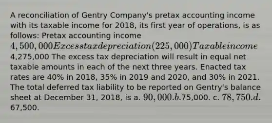 A reconciliation of Gentry Company's pretax accounting income with its taxable income for 2018, its first year of operations, is as follows: Pretax accounting income 4,500,000 Excess tax depreciation (225,000) Taxable income4,275,000 The excess tax depreciation will result in equal net taxable amounts in each of the next three years. Enacted tax rates are 40% in 2018, 35% in 2019 and 2020, and 30% in 2021. The total deferred tax liability to be reported on Gentry's balance sheet at December 31, 2018, is a. 90,000. b.75,000. c. 78,750. d.67,500.