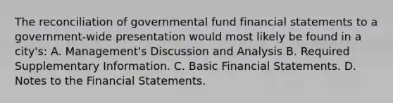 The reconciliation of governmental fund financial statements to a government-wide presentation would most likely be found in a city's: A. Management's Discussion and Analysis B. Required Supplementary Information. C. Basic Financial Statements. D. Notes to the Financial Statements.