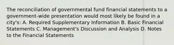 The reconciliation of governmental fund financial statements to a government-wide presentation would most likely be found in a city's: A. Required Supplementary Information B. Basic Financial Statements C. Management's Discussion and Analysis D. Notes to the Financial Statements