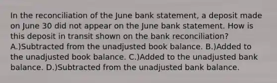 In the reconciliation of the June bank statement, a deposit made on June 30 did not appear on the June bank statement. How is this deposit in transit shown on the bank reconciliation? A.)Subtracted from the unadjusted book balance. B.)Added to the unadjusted book balance. C.)Added to the unadjusted bank balance. D.)Subtracted from the unadjusted bank balance.