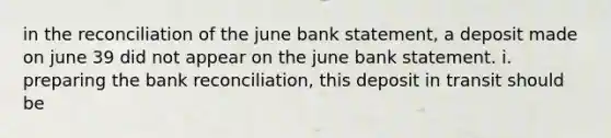 in the reconciliation of the june bank statement, a deposit made on june 39 did not appear on the june bank statement. i. preparing the <a href='https://www.questionai.com/knowledge/kZ6GRlcQH1-bank-reconciliation' class='anchor-knowledge'>bank reconciliation</a>, this deposit in transit should be