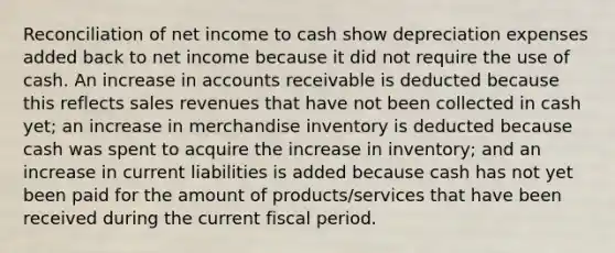 Reconciliation of net income to cash show depreciation expenses added back to net income because it did not require the use of cash. An increase in accounts receivable is deducted because this reflects sales revenues that have not been collected in cash yet; an increase in merchandise inventory is deducted because cash was spent to acquire the increase in inventory; and an increase in current liabilities is added because cash has not yet been paid for the amount of products/services that have been received during the current fiscal period.