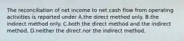 The reconciliation of net income to net cash flow from operating activities is reported under A.the direct method only. B.the indirect method only. C.both the direct method and the indirect method. D.neither the direct nor the indirect method.